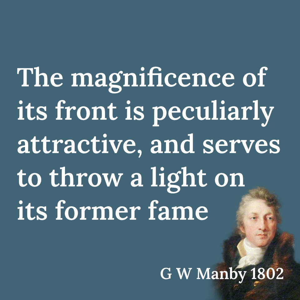 Quote from G W Manby, "The magnificence of its front is peculiarly attractive, and serves to throw a light on its former fame."