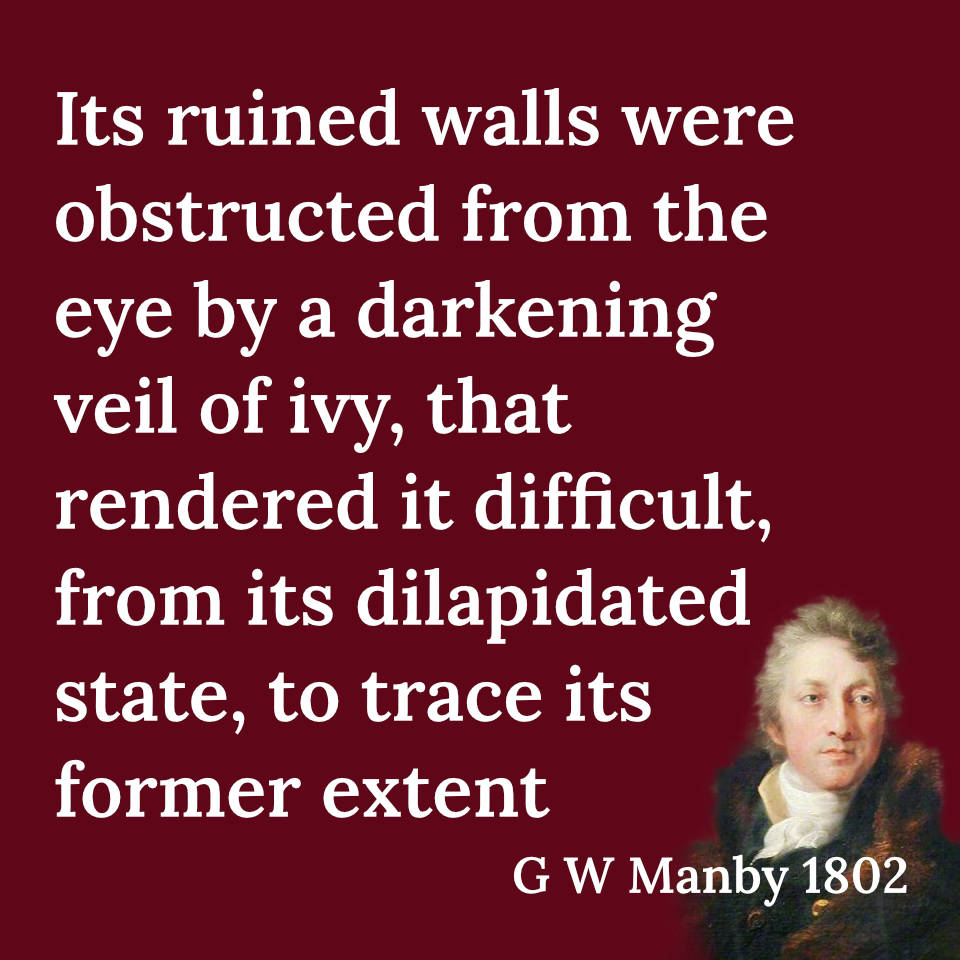 Quote from G W Manby, "Its ruined walls were obstructed from the eye by a darkening veil of ivy, that rendered it difficult, from its dilapidated state, to trace its former extent."